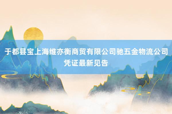 于都县宝上海维亦衡商贸有限公司驰五金物流公司凭证最新见告