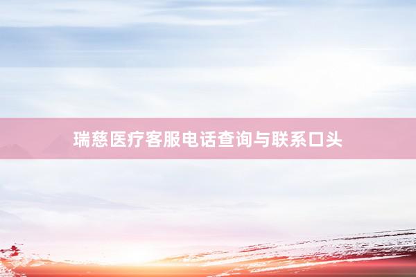 瑞慈医疗客服电话查询与联系口头